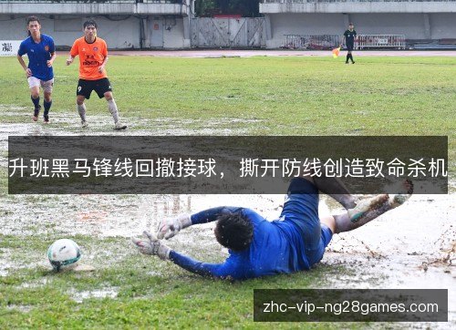 升班黑马锋线回撤接球,撕开防线创造致命杀机 升班黑马锋线回撤接球,撕开防线创造致命杀机